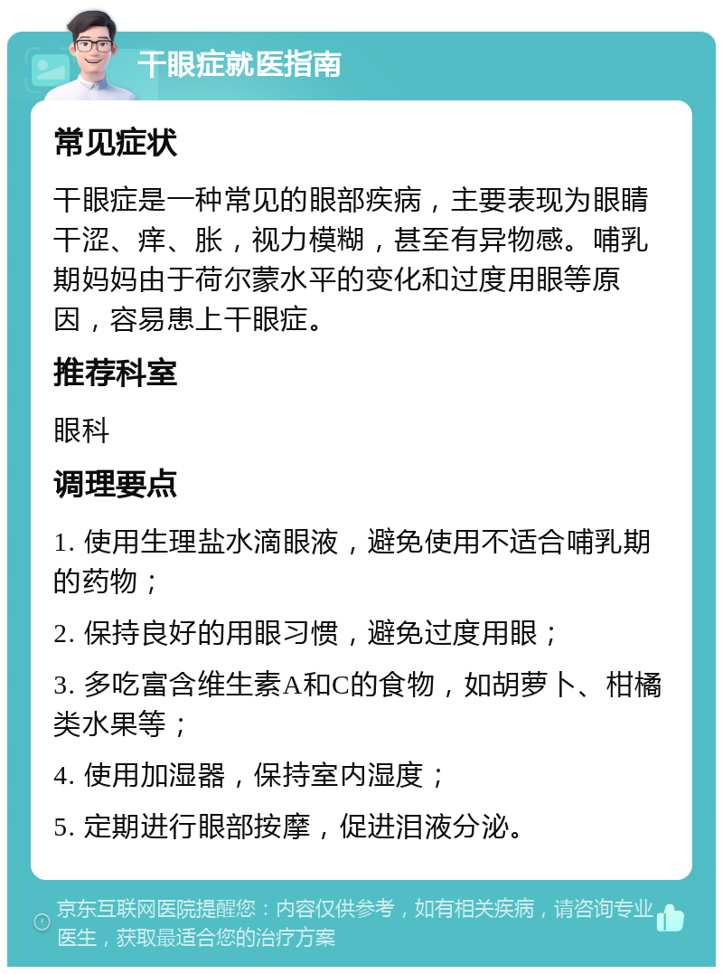 干眼症就医指南 常见症状 干眼症是一种常见的眼部疾病，主要表现为眼睛干涩、痒、胀，视力模糊，甚至有异物感。哺乳期妈妈由于荷尔蒙水平的变化和过度用眼等原因，容易患上干眼症。 推荐科室 眼科 调理要点 1. 使用生理盐水滴眼液，避免使用不适合哺乳期的药物； 2. 保持良好的用眼习惯，避免过度用眼； 3. 多吃富含维生素A和C的食物，如胡萝卜、柑橘类水果等； 4. 使用加湿器，保持室内湿度； 5. 定期进行眼部按摩，促进泪液分泌。