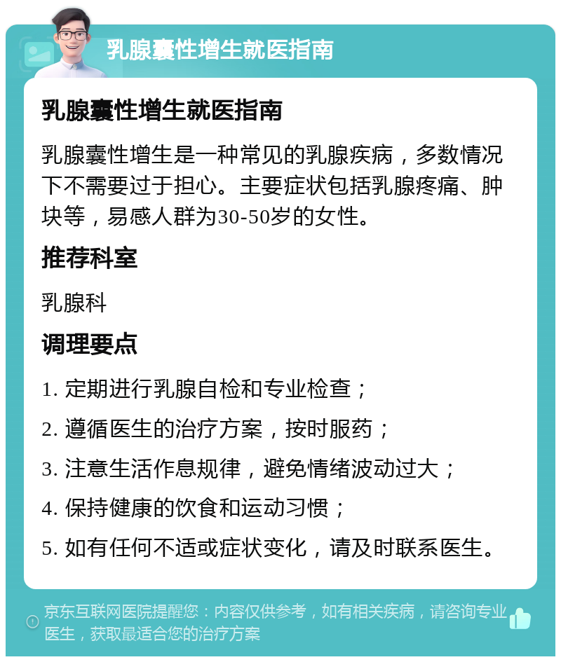 乳腺囊性增生就医指南 乳腺囊性增生就医指南 乳腺囊性增生是一种常见的乳腺疾病，多数情况下不需要过于担心。主要症状包括乳腺疼痛、肿块等，易感人群为30-50岁的女性。 推荐科室 乳腺科 调理要点 1. 定期进行乳腺自检和专业检查； 2. 遵循医生的治疗方案，按时服药； 3. 注意生活作息规律，避免情绪波动过大； 4. 保持健康的饮食和运动习惯； 5. 如有任何不适或症状变化，请及时联系医生。