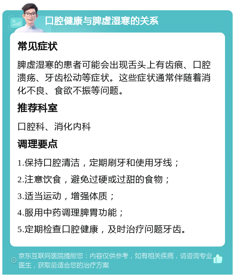 口腔健康与脾虚湿寒的关系 常见症状 脾虚湿寒的患者可能会出现舌头上有齿痕、口腔溃疡、牙齿松动等症状。这些症状通常伴随着消化不良、食欲不振等问题。 推荐科室 口腔科、消化内科 调理要点 1.保持口腔清洁，定期刷牙和使用牙线； 2.注意饮食，避免过硬或过甜的食物； 3.适当运动，增强体质； 4.服用中药调理脾胃功能； 5.定期检查口腔健康，及时治疗问题牙齿。