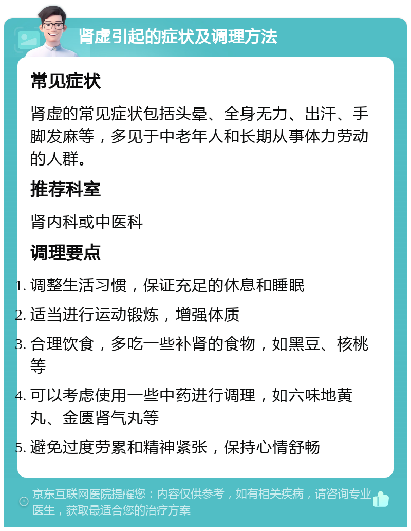 肾虚引起的症状及调理方法 常见症状 肾虚的常见症状包括头晕、全身无力、出汗、手脚发麻等，多见于中老年人和长期从事体力劳动的人群。 推荐科室 肾内科或中医科 调理要点 调整生活习惯，保证充足的休息和睡眠 适当进行运动锻炼，增强体质 合理饮食，多吃一些补肾的食物，如黑豆、核桃等 可以考虑使用一些中药进行调理，如六味地黄丸、金匮肾气丸等 避免过度劳累和精神紧张，保持心情舒畅