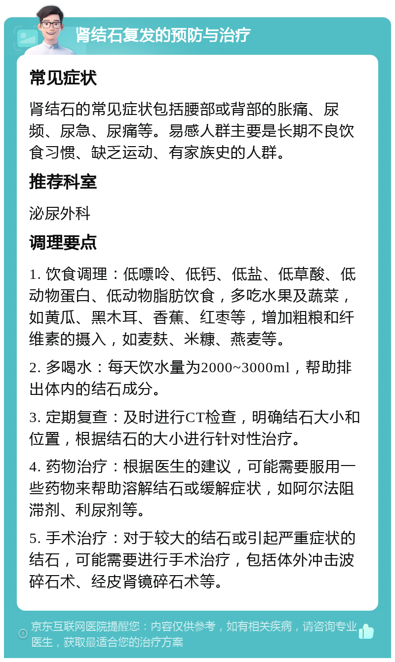 肾结石复发的预防与治疗 常见症状 肾结石的常见症状包括腰部或背部的胀痛、尿频、尿急、尿痛等。易感人群主要是长期不良饮食习惯、缺乏运动、有家族史的人群。 推荐科室 泌尿外科 调理要点 1. 饮食调理：低嘌呤、低钙、低盐、低草酸、低动物蛋白、低动物脂肪饮食，多吃水果及蔬菜，如黄瓜、黑木耳、香蕉、红枣等，增加粗粮和纤维素的摄入，如麦麸、米糠、燕麦等。 2. 多喝水：每天饮水量为2000~3000ml，帮助排出体内的结石成分。 3. 定期复查：及时进行CT检查，明确结石大小和位置，根据结石的大小进行针对性治疗。 4. 药物治疗：根据医生的建议，可能需要服用一些药物来帮助溶解结石或缓解症状，如阿尔法阻滞剂、利尿剂等。 5. 手术治疗：对于较大的结石或引起严重症状的结石，可能需要进行手术治疗，包括体外冲击波碎石术、经皮肾镜碎石术等。