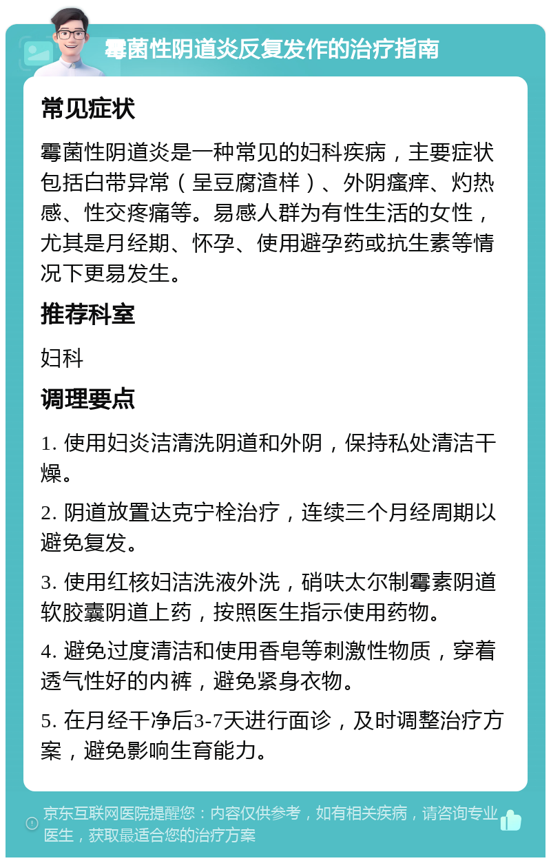 霉菌性阴道炎反复发作的治疗指南 常见症状 霉菌性阴道炎是一种常见的妇科疾病，主要症状包括白带异常（呈豆腐渣样）、外阴瘙痒、灼热感、性交疼痛等。易感人群为有性生活的女性，尤其是月经期、怀孕、使用避孕药或抗生素等情况下更易发生。 推荐科室 妇科 调理要点 1. 使用妇炎洁清洗阴道和外阴，保持私处清洁干燥。 2. 阴道放置达克宁栓治疗，连续三个月经周期以避免复发。 3. 使用红核妇洁洗液外洗，硝呋太尔制霉素阴道软胶囊阴道上药，按照医生指示使用药物。 4. 避免过度清洁和使用香皂等刺激性物质，穿着透气性好的内裤，避免紧身衣物。 5. 在月经干净后3-7天进行面诊，及时调整治疗方案，避免影响生育能力。