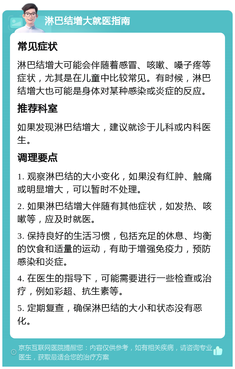 淋巴结增大就医指南 常见症状 淋巴结增大可能会伴随着感冒、咳嗽、嗓子疼等症状，尤其是在儿童中比较常见。有时候，淋巴结增大也可能是身体对某种感染或炎症的反应。 推荐科室 如果发现淋巴结增大，建议就诊于儿科或内科医生。 调理要点 1. 观察淋巴结的大小变化，如果没有红肿、触痛或明显增大，可以暂时不处理。 2. 如果淋巴结增大伴随有其他症状，如发热、咳嗽等，应及时就医。 3. 保持良好的生活习惯，包括充足的休息、均衡的饮食和适量的运动，有助于增强免疫力，预防感染和炎症。 4. 在医生的指导下，可能需要进行一些检查或治疗，例如彩超、抗生素等。 5. 定期复查，确保淋巴结的大小和状态没有恶化。