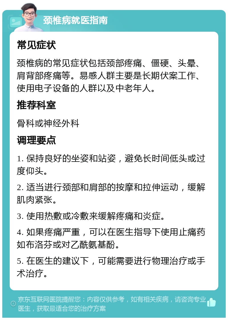 颈椎病就医指南 常见症状 颈椎病的常见症状包括颈部疼痛、僵硬、头晕、肩背部疼痛等。易感人群主要是长期伏案工作、使用电子设备的人群以及中老年人。 推荐科室 骨科或神经外科 调理要点 1. 保持良好的坐姿和站姿，避免长时间低头或过度仰头。 2. 适当进行颈部和肩部的按摩和拉伸运动，缓解肌肉紧张。 3. 使用热敷或冷敷来缓解疼痛和炎症。 4. 如果疼痛严重，可以在医生指导下使用止痛药如布洛芬或对乙酰氨基酚。 5. 在医生的建议下，可能需要进行物理治疗或手术治疗。