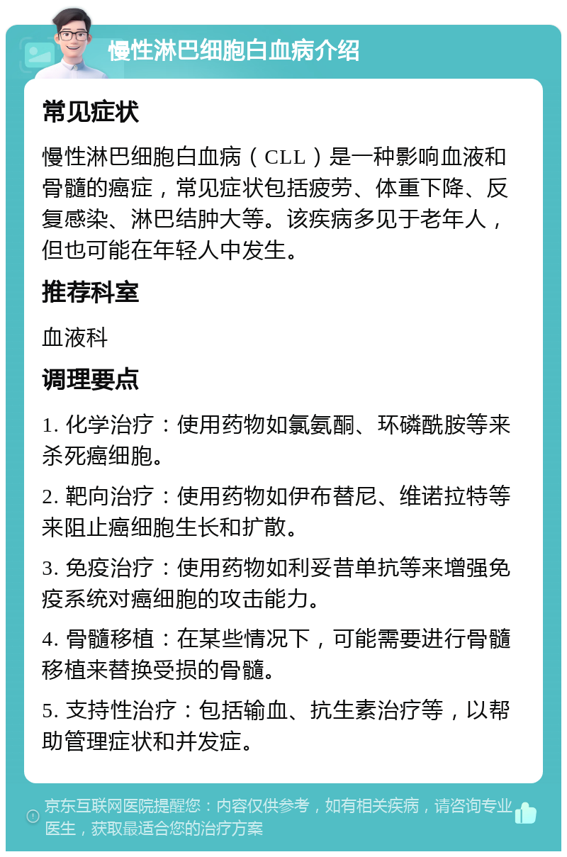 慢性淋巴细胞白血病介绍 常见症状 慢性淋巴细胞白血病（CLL）是一种影响血液和骨髓的癌症，常见症状包括疲劳、体重下降、反复感染、淋巴结肿大等。该疾病多见于老年人，但也可能在年轻人中发生。 推荐科室 血液科 调理要点 1. 化学治疗：使用药物如氯氨酮、环磷酰胺等来杀死癌细胞。 2. 靶向治疗：使用药物如伊布替尼、维诺拉特等来阻止癌细胞生长和扩散。 3. 免疫治疗：使用药物如利妥昔单抗等来增强免疫系统对癌细胞的攻击能力。 4. 骨髓移植：在某些情况下，可能需要进行骨髓移植来替换受损的骨髓。 5. 支持性治疗：包括输血、抗生素治疗等，以帮助管理症状和并发症。