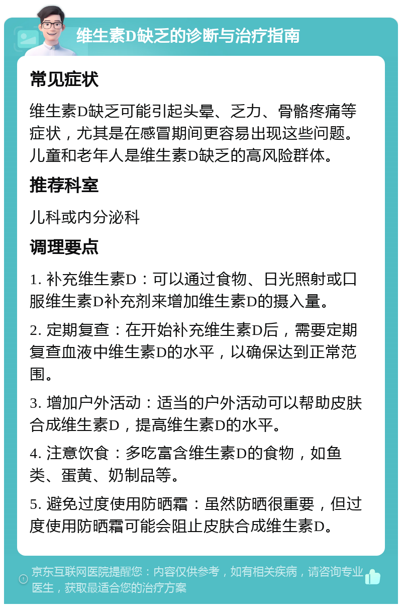 维生素D缺乏的诊断与治疗指南 常见症状 维生素D缺乏可能引起头晕、乏力、骨骼疼痛等症状，尤其是在感冒期间更容易出现这些问题。儿童和老年人是维生素D缺乏的高风险群体。 推荐科室 儿科或内分泌科 调理要点 1. 补充维生素D：可以通过食物、日光照射或口服维生素D补充剂来增加维生素D的摄入量。 2. 定期复查：在开始补充维生素D后，需要定期复查血液中维生素D的水平，以确保达到正常范围。 3. 增加户外活动：适当的户外活动可以帮助皮肤合成维生素D，提高维生素D的水平。 4. 注意饮食：多吃富含维生素D的食物，如鱼类、蛋黄、奶制品等。 5. 避免过度使用防晒霜：虽然防晒很重要，但过度使用防晒霜可能会阻止皮肤合成维生素D。