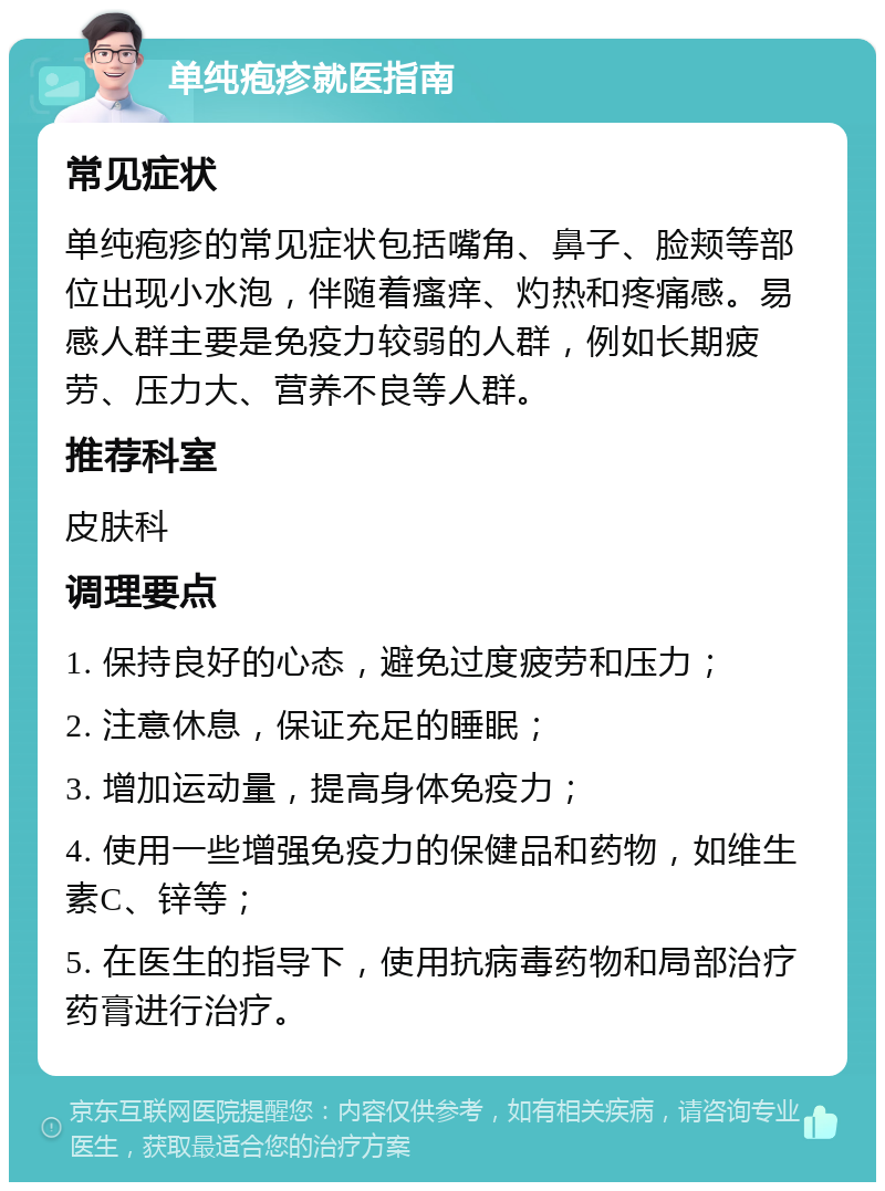 单纯疱疹就医指南 常见症状 单纯疱疹的常见症状包括嘴角、鼻子、脸颊等部位出现小水泡，伴随着瘙痒、灼热和疼痛感。易感人群主要是免疫力较弱的人群，例如长期疲劳、压力大、营养不良等人群。 推荐科室 皮肤科 调理要点 1. 保持良好的心态，避免过度疲劳和压力； 2. 注意休息，保证充足的睡眠； 3. 增加运动量，提高身体免疫力； 4. 使用一些增强免疫力的保健品和药物，如维生素C、锌等； 5. 在医生的指导下，使用抗病毒药物和局部治疗药膏进行治疗。