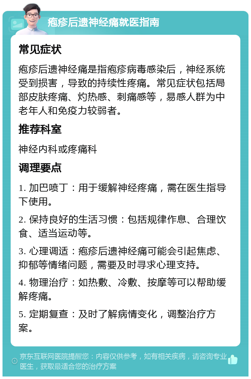 疱疹后遗神经痛就医指南 常见症状 疱疹后遗神经痛是指疱疹病毒感染后，神经系统受到损害，导致的持续性疼痛。常见症状包括局部皮肤疼痛、灼热感、刺痛感等，易感人群为中老年人和免疫力较弱者。 推荐科室 神经内科或疼痛科 调理要点 1. 加巴喷丁：用于缓解神经疼痛，需在医生指导下使用。 2. 保持良好的生活习惯：包括规律作息、合理饮食、适当运动等。 3. 心理调适：疱疹后遗神经痛可能会引起焦虑、抑郁等情绪问题，需要及时寻求心理支持。 4. 物理治疗：如热敷、冷敷、按摩等可以帮助缓解疼痛。 5. 定期复查：及时了解病情变化，调整治疗方案。