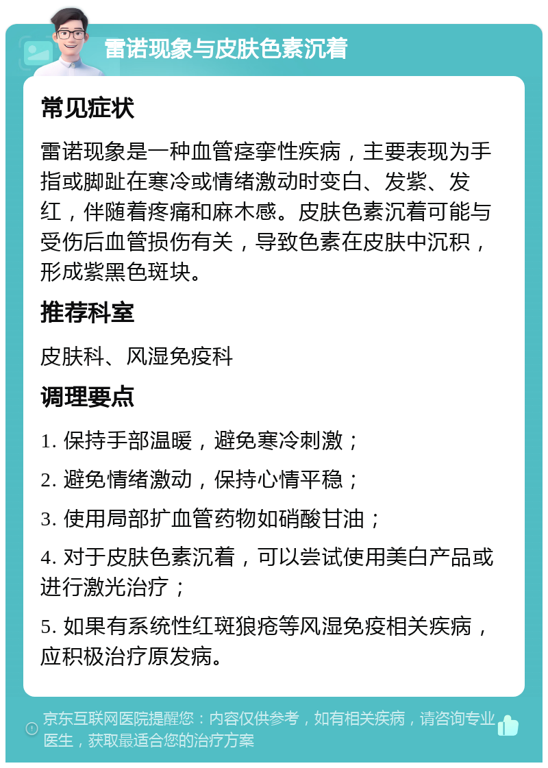 雷诺现象与皮肤色素沉着 常见症状 雷诺现象是一种血管痉挛性疾病，主要表现为手指或脚趾在寒冷或情绪激动时变白、发紫、发红，伴随着疼痛和麻木感。皮肤色素沉着可能与受伤后血管损伤有关，导致色素在皮肤中沉积，形成紫黑色斑块。 推荐科室 皮肤科、风湿免疫科 调理要点 1. 保持手部温暖，避免寒冷刺激； 2. 避免情绪激动，保持心情平稳； 3. 使用局部扩血管药物如硝酸甘油； 4. 对于皮肤色素沉着，可以尝试使用美白产品或进行激光治疗； 5. 如果有系统性红斑狼疮等风湿免疫相关疾病，应积极治疗原发病。