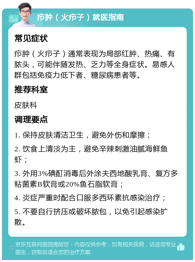 疖肿（火疖子）就医指南 常见症状 疖肿（火疖子）通常表现为局部红肿、热痛、有脓头，可能伴随发热、乏力等全身症状。易感人群包括免疫力低下者、糖尿病患者等。 推荐科室 皮肤科 调理要点 1. 保持皮肤清洁卫生，避免外伤和摩擦； 2. 饮食上清淡为主，避免辛辣刺激油腻海鲜鱼虾； 3. 外用3%碘酊消毒后外涂夫西地酸乳膏、复方多粘菌素B软膏或20%鱼石脂软膏； 4. 炎症严重时配合口服多西环素抗感染治疗； 5. 不要自行挤压或破坏脓包，以免引起感染扩散。