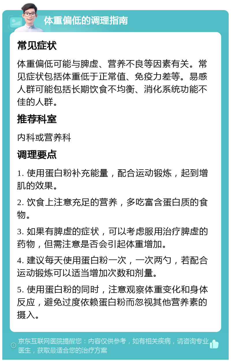 体重偏低的调理指南 常见症状 体重偏低可能与脾虚、营养不良等因素有关。常见症状包括体重低于正常值、免疫力差等。易感人群可能包括长期饮食不均衡、消化系统功能不佳的人群。 推荐科室 内科或营养科 调理要点 1. 使用蛋白粉补充能量，配合运动锻炼，起到增肌的效果。 2. 饮食上注意充足的营养，多吃富含蛋白质的食物。 3. 如果有脾虚的症状，可以考虑服用治疗脾虚的药物，但需注意是否会引起体重增加。 4. 建议每天使用蛋白粉一次，一次两勺，若配合运动锻炼可以适当增加次数和剂量。 5. 使用蛋白粉的同时，注意观察体重变化和身体反应，避免过度依赖蛋白粉而忽视其他营养素的摄入。