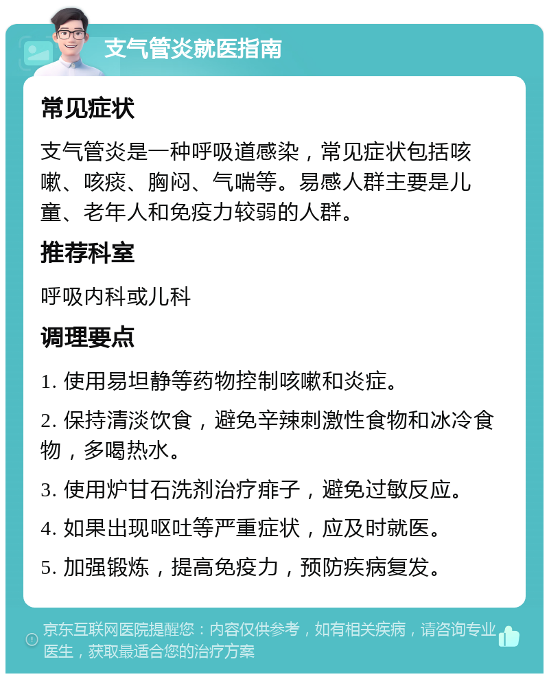 支气管炎就医指南 常见症状 支气管炎是一种呼吸道感染，常见症状包括咳嗽、咳痰、胸闷、气喘等。易感人群主要是儿童、老年人和免疫力较弱的人群。 推荐科室 呼吸内科或儿科 调理要点 1. 使用易坦静等药物控制咳嗽和炎症。 2. 保持清淡饮食，避免辛辣刺激性食物和冰冷食物，多喝热水。 3. 使用炉甘石洗剂治疗痱子，避免过敏反应。 4. 如果出现呕吐等严重症状，应及时就医。 5. 加强锻炼，提高免疫力，预防疾病复发。