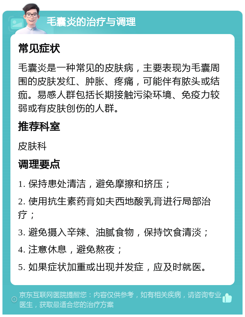 毛囊炎的治疗与调理 常见症状 毛囊炎是一种常见的皮肤病，主要表现为毛囊周围的皮肤发红、肿胀、疼痛，可能伴有脓头或结痂。易感人群包括长期接触污染环境、免疫力较弱或有皮肤创伤的人群。 推荐科室 皮肤科 调理要点 1. 保持患处清洁，避免摩擦和挤压； 2. 使用抗生素药膏如夫西地酸乳膏进行局部治疗； 3. 避免摄入辛辣、油腻食物，保持饮食清淡； 4. 注意休息，避免熬夜； 5. 如果症状加重或出现并发症，应及时就医。