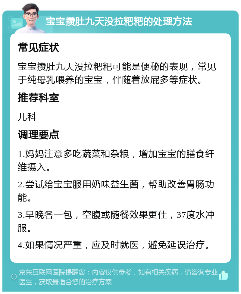 宝宝攒肚九天没拉粑粑的处理方法 常见症状 宝宝攒肚九天没拉粑粑可能是便秘的表现，常见于纯母乳喂养的宝宝，伴随着放屁多等症状。 推荐科室 儿科 调理要点 1.妈妈注意多吃蔬菜和杂粮，增加宝宝的膳食纤维摄入。 2.尝试给宝宝服用奶味益生菌，帮助改善胃肠功能。 3.早晚各一包，空腹或随餐效果更佳，37度水冲服。 4.如果情况严重，应及时就医，避免延误治疗。