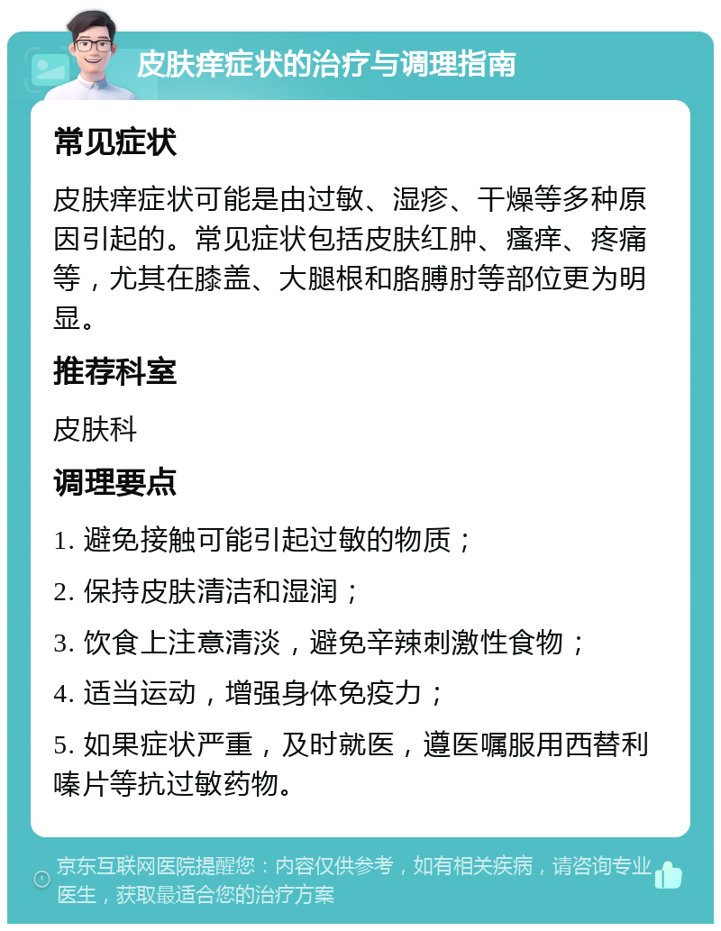 皮肤痒症状的治疗与调理指南 常见症状 皮肤痒症状可能是由过敏、湿疹、干燥等多种原因引起的。常见症状包括皮肤红肿、瘙痒、疼痛等，尤其在膝盖、大腿根和胳膊肘等部位更为明显。 推荐科室 皮肤科 调理要点 1. 避免接触可能引起过敏的物质； 2. 保持皮肤清洁和湿润； 3. 饮食上注意清淡，避免辛辣刺激性食物； 4. 适当运动，增强身体免疫力； 5. 如果症状严重，及时就医，遵医嘱服用西替利嗪片等抗过敏药物。