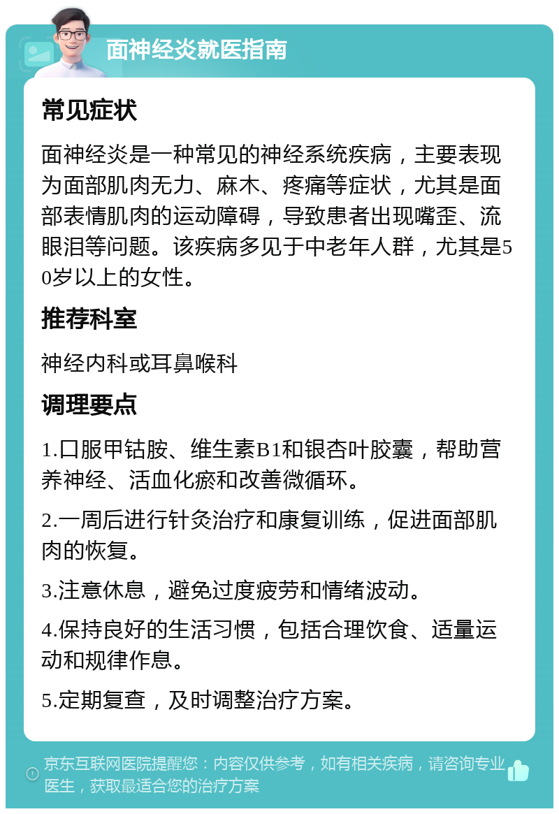 面神经炎就医指南 常见症状 面神经炎是一种常见的神经系统疾病，主要表现为面部肌肉无力、麻木、疼痛等症状，尤其是面部表情肌肉的运动障碍，导致患者出现嘴歪、流眼泪等问题。该疾病多见于中老年人群，尤其是50岁以上的女性。 推荐科室 神经内科或耳鼻喉科 调理要点 1.口服甲钴胺、维生素B1和银杏叶胶囊，帮助营养神经、活血化瘀和改善微循环。 2.一周后进行针灸治疗和康复训练，促进面部肌肉的恢复。 3.注意休息，避免过度疲劳和情绪波动。 4.保持良好的生活习惯，包括合理饮食、适量运动和规律作息。 5.定期复查，及时调整治疗方案。