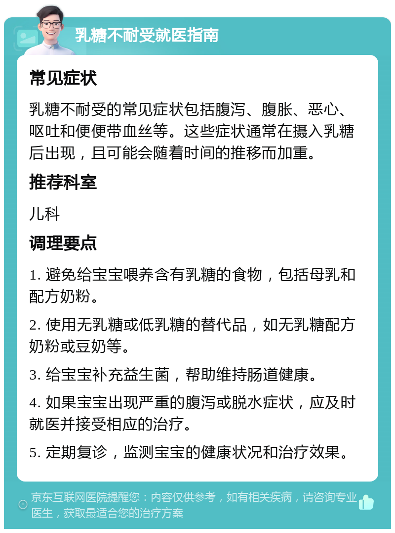 乳糖不耐受就医指南 常见症状 乳糖不耐受的常见症状包括腹泻、腹胀、恶心、呕吐和便便带血丝等。这些症状通常在摄入乳糖后出现，且可能会随着时间的推移而加重。 推荐科室 儿科 调理要点 1. 避免给宝宝喂养含有乳糖的食物，包括母乳和配方奶粉。 2. 使用无乳糖或低乳糖的替代品，如无乳糖配方奶粉或豆奶等。 3. 给宝宝补充益生菌，帮助维持肠道健康。 4. 如果宝宝出现严重的腹泻或脱水症状，应及时就医并接受相应的治疗。 5. 定期复诊，监测宝宝的健康状况和治疗效果。