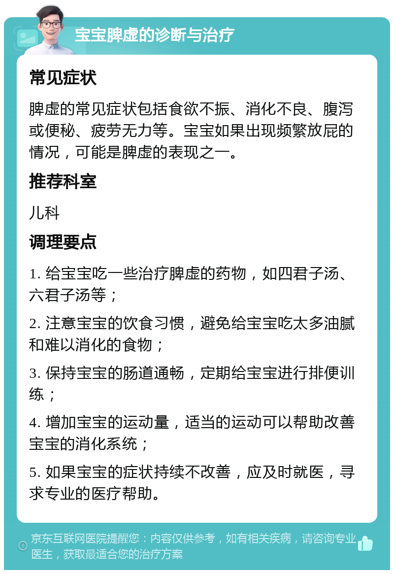 宝宝脾虚的诊断与治疗 常见症状 脾虚的常见症状包括食欲不振、消化不良、腹泻或便秘、疲劳无力等。宝宝如果出现频繁放屁的情况，可能是脾虚的表现之一。 推荐科室 儿科 调理要点 1. 给宝宝吃一些治疗脾虚的药物，如四君子汤、六君子汤等； 2. 注意宝宝的饮食习惯，避免给宝宝吃太多油腻和难以消化的食物； 3. 保持宝宝的肠道通畅，定期给宝宝进行排便训练； 4. 增加宝宝的运动量，适当的运动可以帮助改善宝宝的消化系统； 5. 如果宝宝的症状持续不改善，应及时就医，寻求专业的医疗帮助。