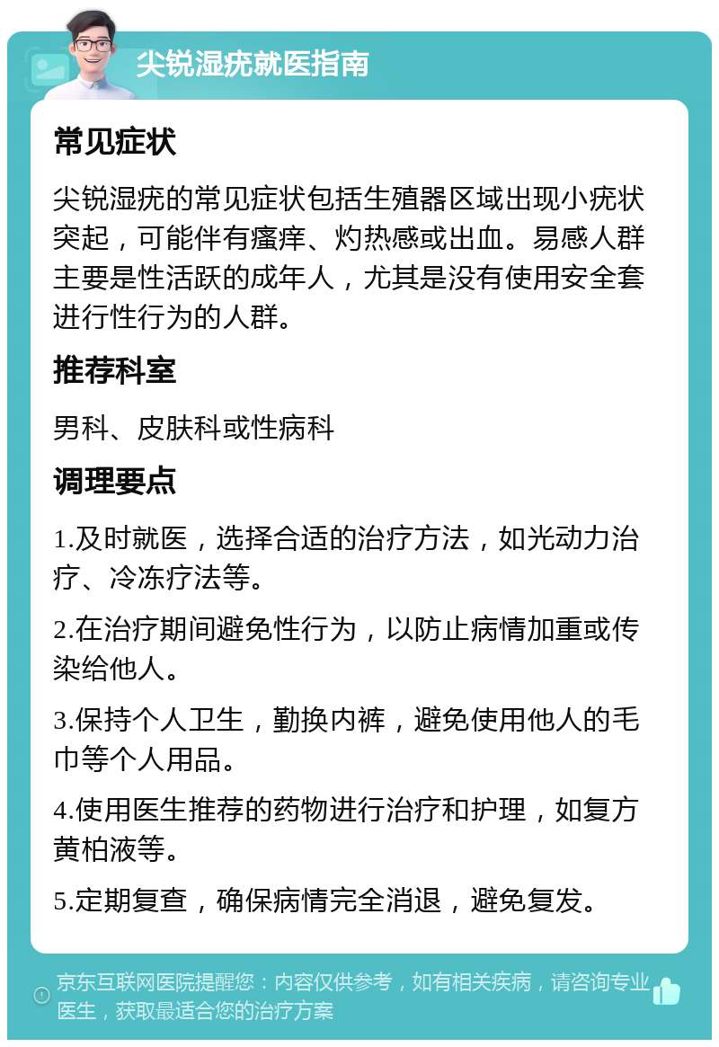 尖锐湿疣就医指南 常见症状 尖锐湿疣的常见症状包括生殖器区域出现小疣状突起，可能伴有瘙痒、灼热感或出血。易感人群主要是性活跃的成年人，尤其是没有使用安全套进行性行为的人群。 推荐科室 男科、皮肤科或性病科 调理要点 1.及时就医，选择合适的治疗方法，如光动力治疗、冷冻疗法等。 2.在治疗期间避免性行为，以防止病情加重或传染给他人。 3.保持个人卫生，勤换内裤，避免使用他人的毛巾等个人用品。 4.使用医生推荐的药物进行治疗和护理，如复方黄柏液等。 5.定期复查，确保病情完全消退，避免复发。