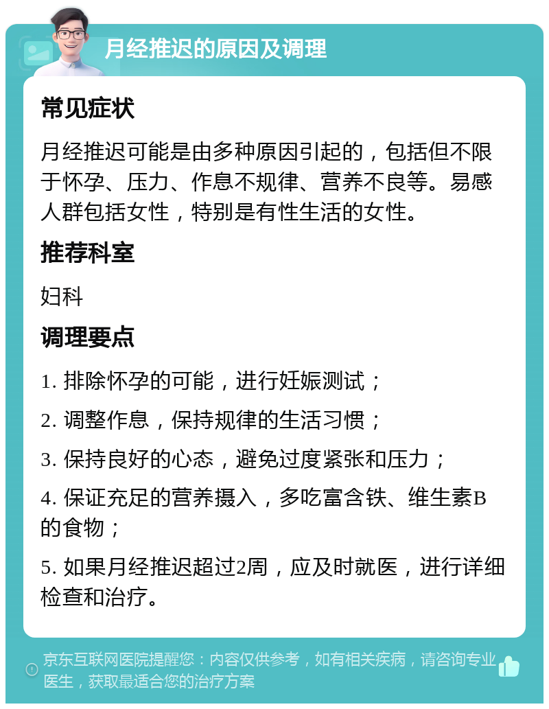 月经推迟的原因及调理 常见症状 月经推迟可能是由多种原因引起的，包括但不限于怀孕、压力、作息不规律、营养不良等。易感人群包括女性，特别是有性生活的女性。 推荐科室 妇科 调理要点 1. 排除怀孕的可能，进行妊娠测试； 2. 调整作息，保持规律的生活习惯； 3. 保持良好的心态，避免过度紧张和压力； 4. 保证充足的营养摄入，多吃富含铁、维生素B的食物； 5. 如果月经推迟超过2周，应及时就医，进行详细检查和治疗。