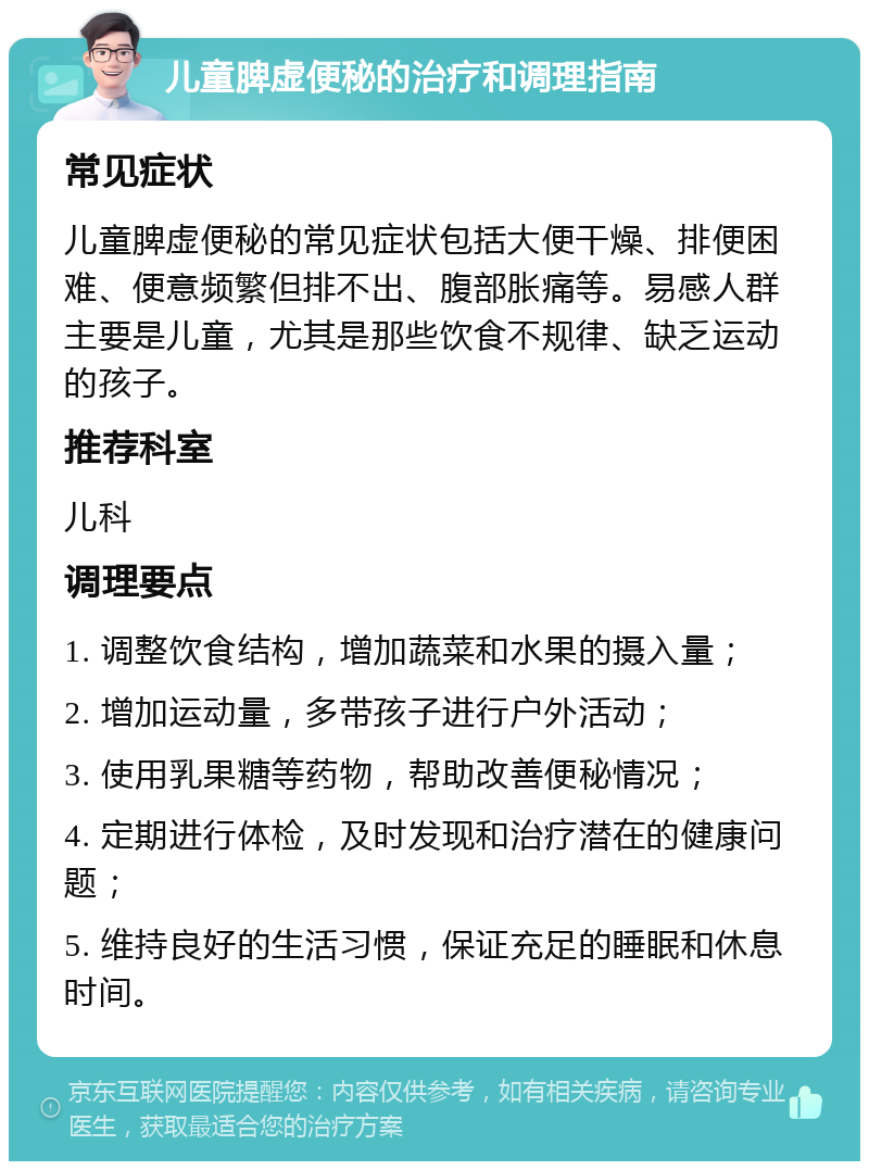 儿童脾虚便秘的治疗和调理指南 常见症状 儿童脾虚便秘的常见症状包括大便干燥、排便困难、便意频繁但排不出、腹部胀痛等。易感人群主要是儿童，尤其是那些饮食不规律、缺乏运动的孩子。 推荐科室 儿科 调理要点 1. 调整饮食结构，增加蔬菜和水果的摄入量； 2. 增加运动量，多带孩子进行户外活动； 3. 使用乳果糖等药物，帮助改善便秘情况； 4. 定期进行体检，及时发现和治疗潜在的健康问题； 5. 维持良好的生活习惯，保证充足的睡眠和休息时间。