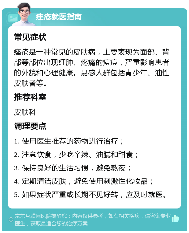 痤疮就医指南 常见症状 痤疮是一种常见的皮肤病，主要表现为面部、背部等部位出现红肿、疼痛的痘痘，严重影响患者的外貌和心理健康。易感人群包括青少年、油性皮肤者等。 推荐科室 皮肤科 调理要点 1. 使用医生推荐的药物进行治疗； 2. 注意饮食，少吃辛辣、油腻和甜食； 3. 保持良好的生活习惯，避免熬夜； 4. 定期清洁皮肤，避免使用刺激性化妆品； 5. 如果症状严重或长期不见好转，应及时就医。