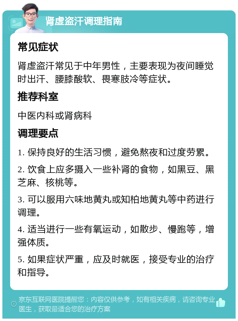 肾虚盗汗调理指南 常见症状 肾虚盗汗常见于中年男性，主要表现为夜间睡觉时出汗、腰膝酸软、畏寒肢冷等症状。 推荐科室 中医内科或肾病科 调理要点 1. 保持良好的生活习惯，避免熬夜和过度劳累。 2. 饮食上应多摄入一些补肾的食物，如黑豆、黑芝麻、核桃等。 3. 可以服用六味地黄丸或知柏地黄丸等中药进行调理。 4. 适当进行一些有氧运动，如散步、慢跑等，增强体质。 5. 如果症状严重，应及时就医，接受专业的治疗和指导。