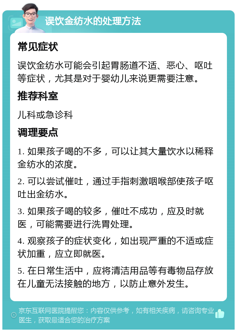 误饮金纺水的处理方法 常见症状 误饮金纺水可能会引起胃肠道不适、恶心、呕吐等症状，尤其是对于婴幼儿来说更需要注意。 推荐科室 儿科或急诊科 调理要点 1. 如果孩子喝的不多，可以让其大量饮水以稀释金纺水的浓度。 2. 可以尝试催吐，通过手指刺激咽喉部使孩子呕吐出金纺水。 3. 如果孩子喝的较多，催吐不成功，应及时就医，可能需要进行洗胃处理。 4. 观察孩子的症状变化，如出现严重的不适或症状加重，应立即就医。 5. 在日常生活中，应将清洁用品等有毒物品存放在儿童无法接触的地方，以防止意外发生。