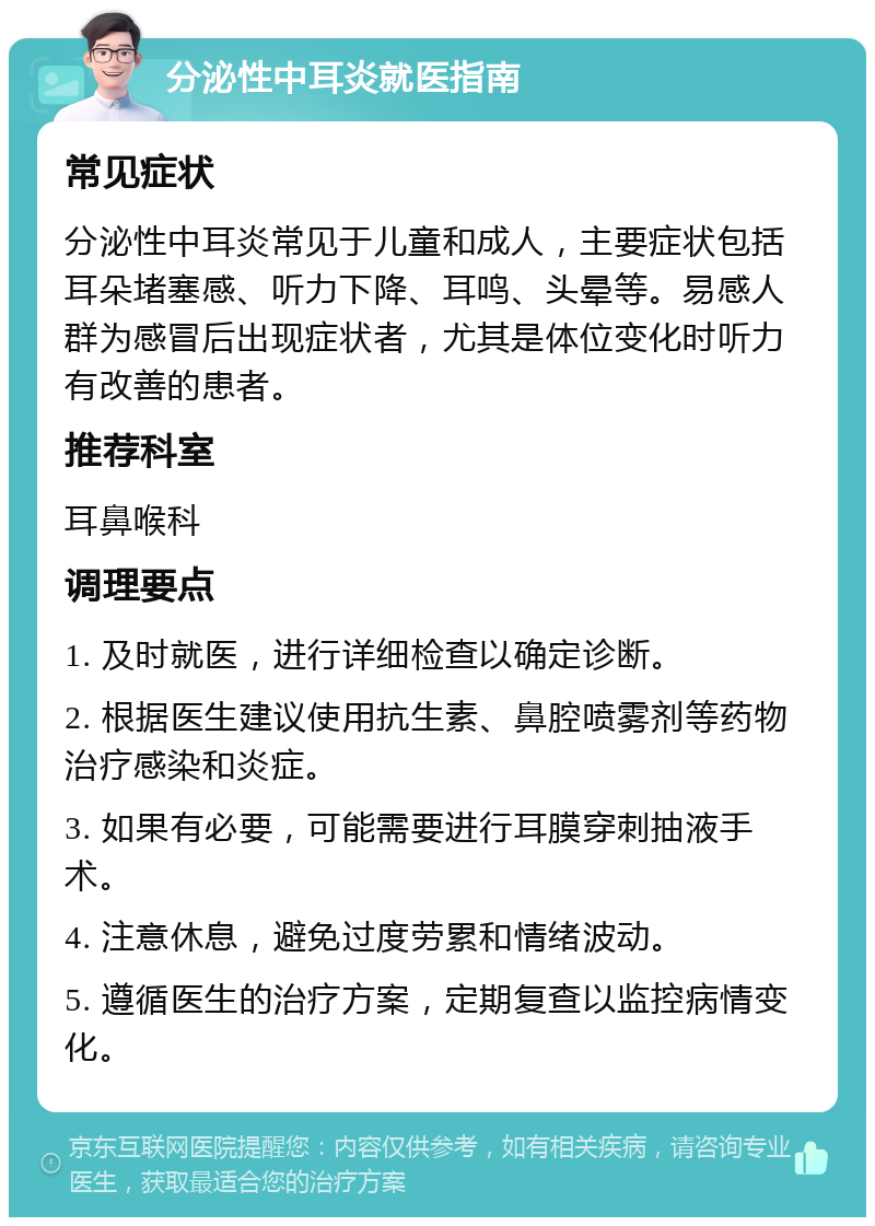 分泌性中耳炎就医指南 常见症状 分泌性中耳炎常见于儿童和成人，主要症状包括耳朵堵塞感、听力下降、耳鸣、头晕等。易感人群为感冒后出现症状者，尤其是体位变化时听力有改善的患者。 推荐科室 耳鼻喉科 调理要点 1. 及时就医，进行详细检查以确定诊断。 2. 根据医生建议使用抗生素、鼻腔喷雾剂等药物治疗感染和炎症。 3. 如果有必要，可能需要进行耳膜穿刺抽液手术。 4. 注意休息，避免过度劳累和情绪波动。 5. 遵循医生的治疗方案，定期复查以监控病情变化。