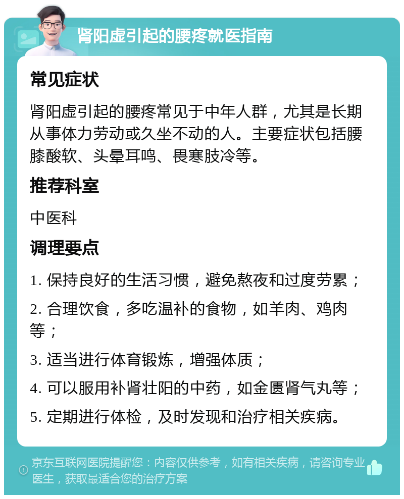 肾阳虚引起的腰疼就医指南 常见症状 肾阳虚引起的腰疼常见于中年人群，尤其是长期从事体力劳动或久坐不动的人。主要症状包括腰膝酸软、头晕耳鸣、畏寒肢冷等。 推荐科室 中医科 调理要点 1. 保持良好的生活习惯，避免熬夜和过度劳累； 2. 合理饮食，多吃温补的食物，如羊肉、鸡肉等； 3. 适当进行体育锻炼，增强体质； 4. 可以服用补肾壮阳的中药，如金匮肾气丸等； 5. 定期进行体检，及时发现和治疗相关疾病。