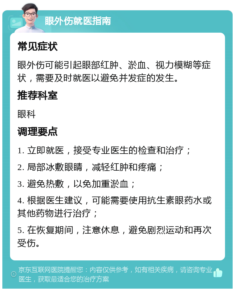 眼外伤就医指南 常见症状 眼外伤可能引起眼部红肿、淤血、视力模糊等症状，需要及时就医以避免并发症的发生。 推荐科室 眼科 调理要点 1. 立即就医，接受专业医生的检查和治疗； 2. 局部冰敷眼睛，减轻红肿和疼痛； 3. 避免热敷，以免加重淤血； 4. 根据医生建议，可能需要使用抗生素眼药水或其他药物进行治疗； 5. 在恢复期间，注意休息，避免剧烈运动和再次受伤。