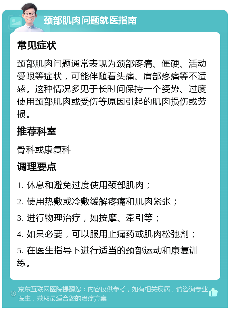 颈部肌肉问题就医指南 常见症状 颈部肌肉问题通常表现为颈部疼痛、僵硬、活动受限等症状，可能伴随着头痛、肩部疼痛等不适感。这种情况多见于长时间保持一个姿势、过度使用颈部肌肉或受伤等原因引起的肌肉损伤或劳损。 推荐科室 骨科或康复科 调理要点 1. 休息和避免过度使用颈部肌肉； 2. 使用热敷或冷敷缓解疼痛和肌肉紧张； 3. 进行物理治疗，如按摩、牵引等； 4. 如果必要，可以服用止痛药或肌肉松弛剂； 5. 在医生指导下进行适当的颈部运动和康复训练。