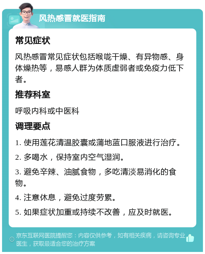 风热感冒就医指南 常见症状 风热感冒常见症状包括喉咙干燥、有异物感、身体燥热等，易感人群为体质虚弱者或免疫力低下者。 推荐科室 呼吸内科或中医科 调理要点 1. 使用莲花清温胶囊或蒲地蓝口服液进行治疗。 2. 多喝水，保持室内空气湿润。 3. 避免辛辣、油腻食物，多吃清淡易消化的食物。 4. 注意休息，避免过度劳累。 5. 如果症状加重或持续不改善，应及时就医。