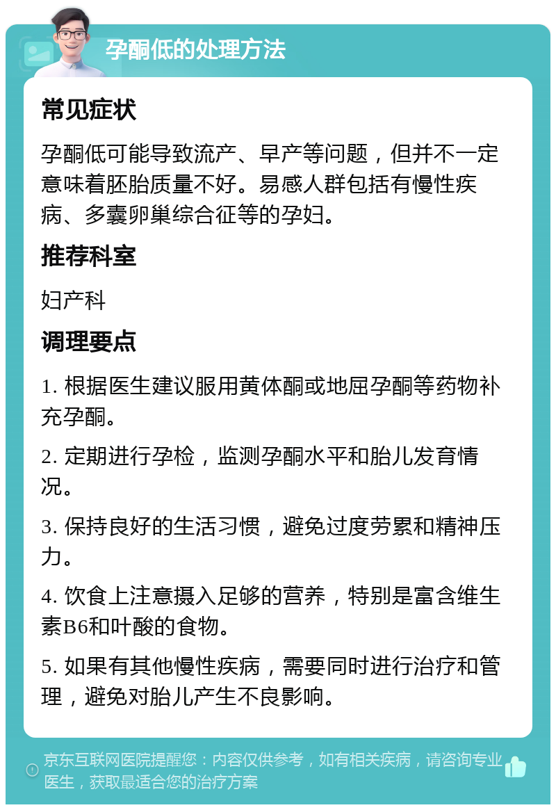 孕酮低的处理方法 常见症状 孕酮低可能导致流产、早产等问题，但并不一定意味着胚胎质量不好。易感人群包括有慢性疾病、多囊卵巢综合征等的孕妇。 推荐科室 妇产科 调理要点 1. 根据医生建议服用黄体酮或地屈孕酮等药物补充孕酮。 2. 定期进行孕检，监测孕酮水平和胎儿发育情况。 3. 保持良好的生活习惯，避免过度劳累和精神压力。 4. 饮食上注意摄入足够的营养，特别是富含维生素B6和叶酸的食物。 5. 如果有其他慢性疾病，需要同时进行治疗和管理，避免对胎儿产生不良影响。