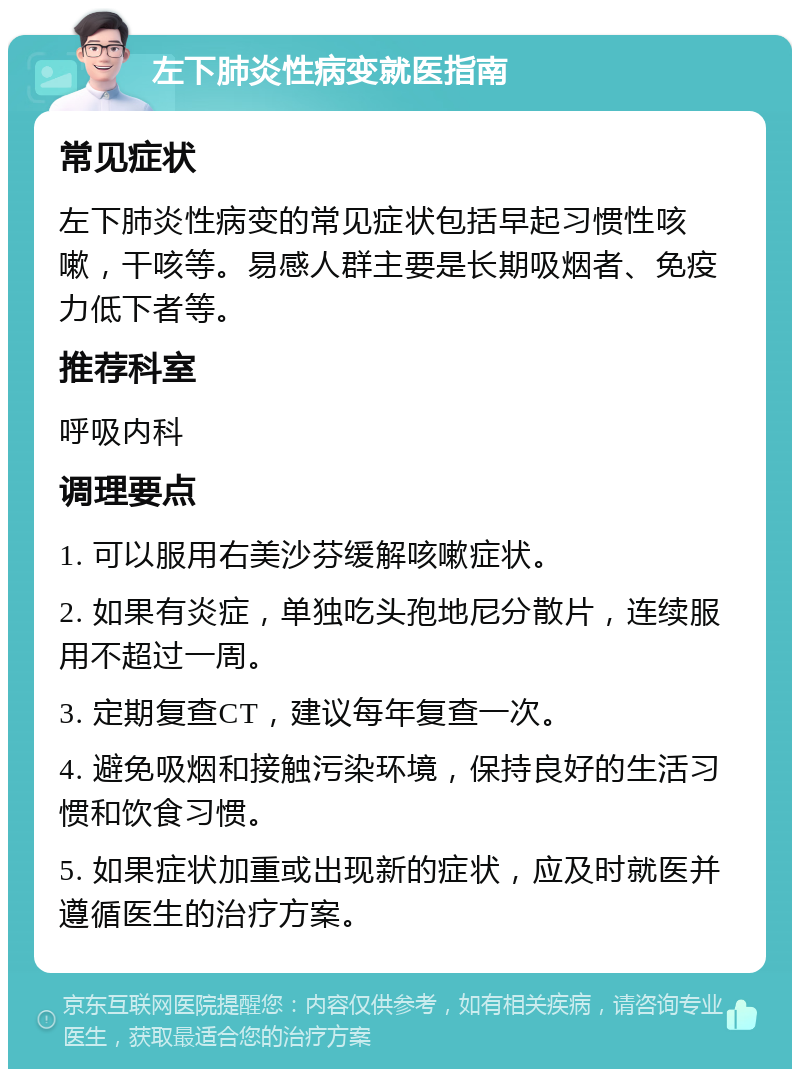 左下肺炎性病变就医指南 常见症状 左下肺炎性病变的常见症状包括早起习惯性咳嗽，干咳等。易感人群主要是长期吸烟者、免疫力低下者等。 推荐科室 呼吸内科 调理要点 1. 可以服用右美沙芬缓解咳嗽症状。 2. 如果有炎症，单独吃头孢地尼分散片，连续服用不超过一周。 3. 定期复查CT，建议每年复查一次。 4. 避免吸烟和接触污染环境，保持良好的生活习惯和饮食习惯。 5. 如果症状加重或出现新的症状，应及时就医并遵循医生的治疗方案。