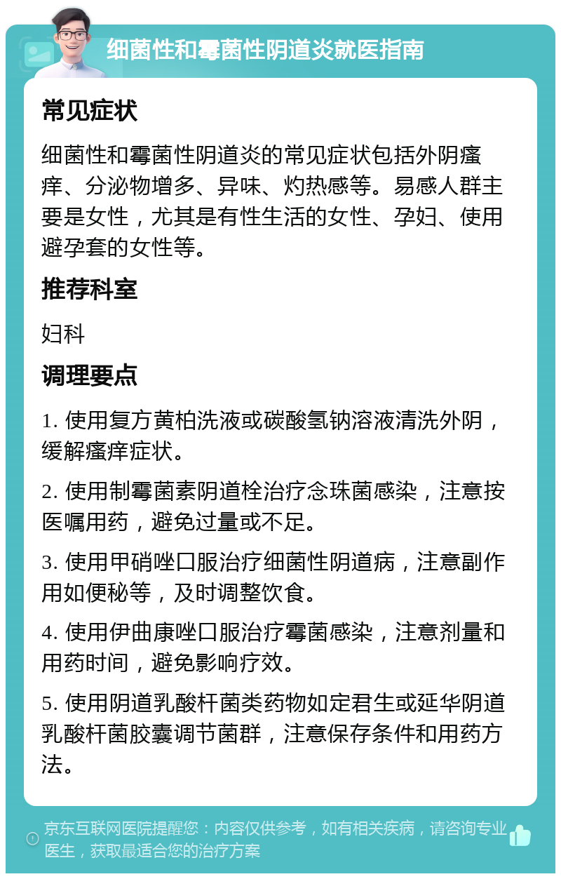 细菌性和霉菌性阴道炎就医指南 常见症状 细菌性和霉菌性阴道炎的常见症状包括外阴瘙痒、分泌物增多、异味、灼热感等。易感人群主要是女性，尤其是有性生活的女性、孕妇、使用避孕套的女性等。 推荐科室 妇科 调理要点 1. 使用复方黄柏洗液或碳酸氢钠溶液清洗外阴，缓解瘙痒症状。 2. 使用制霉菌素阴道栓治疗念珠菌感染，注意按医嘱用药，避免过量或不足。 3. 使用甲硝唑口服治疗细菌性阴道病，注意副作用如便秘等，及时调整饮食。 4. 使用伊曲康唑口服治疗霉菌感染，注意剂量和用药时间，避免影响疗效。 5. 使用阴道乳酸杆菌类药物如定君生或延华阴道乳酸杆菌胶囊调节菌群，注意保存条件和用药方法。