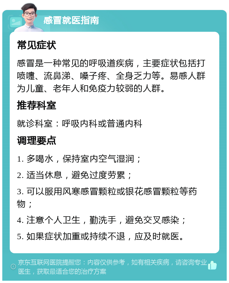 感冒就医指南 常见症状 感冒是一种常见的呼吸道疾病，主要症状包括打喷嚏、流鼻涕、嗓子疼、全身乏力等。易感人群为儿童、老年人和免疫力较弱的人群。 推荐科室 就诊科室：呼吸内科或普通内科 调理要点 1. 多喝水，保持室内空气湿润； 2. 适当休息，避免过度劳累； 3. 可以服用风寒感冒颗粒或银花感冒颗粒等药物； 4. 注意个人卫生，勤洗手，避免交叉感染； 5. 如果症状加重或持续不退，应及时就医。