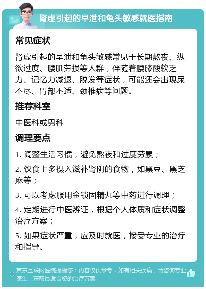 肾虚引起的早泄和龟头敏感就医指南 常见症状 肾虚引起的早泄和龟头敏感常见于长期熬夜、纵欲过度、腰肌劳损等人群，伴随着腰膝酸软乏力、记忆力减退、脱发等症状，可能还会出现尿不尽、胃部不适、颈椎病等问题。 推荐科室 中医科或男科 调理要点 1. 调整生活习惯，避免熬夜和过度劳累； 2. 饮食上多摄入滋补肾阴的食物，如黑豆、黑芝麻等； 3. 可以考虑服用金锁固精丸等中药进行调理； 4. 定期进行中医辨证，根据个人体质和症状调整治疗方案； 5. 如果症状严重，应及时就医，接受专业的治疗和指导。