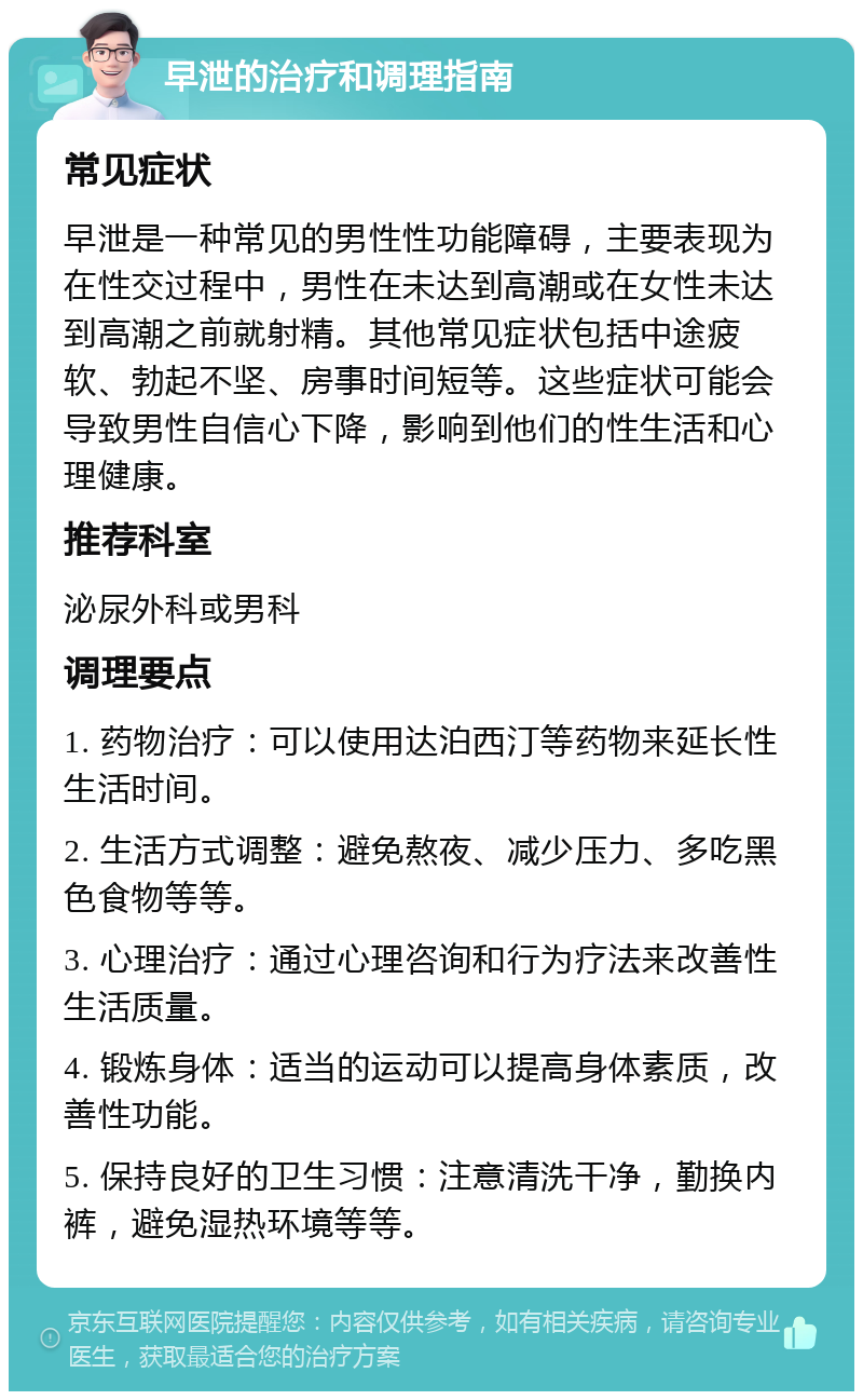 早泄的治疗和调理指南 常见症状 早泄是一种常见的男性性功能障碍，主要表现为在性交过程中，男性在未达到高潮或在女性未达到高潮之前就射精。其他常见症状包括中途疲软、勃起不坚、房事时间短等。这些症状可能会导致男性自信心下降，影响到他们的性生活和心理健康。 推荐科室 泌尿外科或男科 调理要点 1. 药物治疗：可以使用达泊西汀等药物来延长性生活时间。 2. 生活方式调整：避免熬夜、减少压力、多吃黑色食物等等。 3. 心理治疗：通过心理咨询和行为疗法来改善性生活质量。 4. 锻炼身体：适当的运动可以提高身体素质，改善性功能。 5. 保持良好的卫生习惯：注意清洗干净，勤换内裤，避免湿热环境等等。