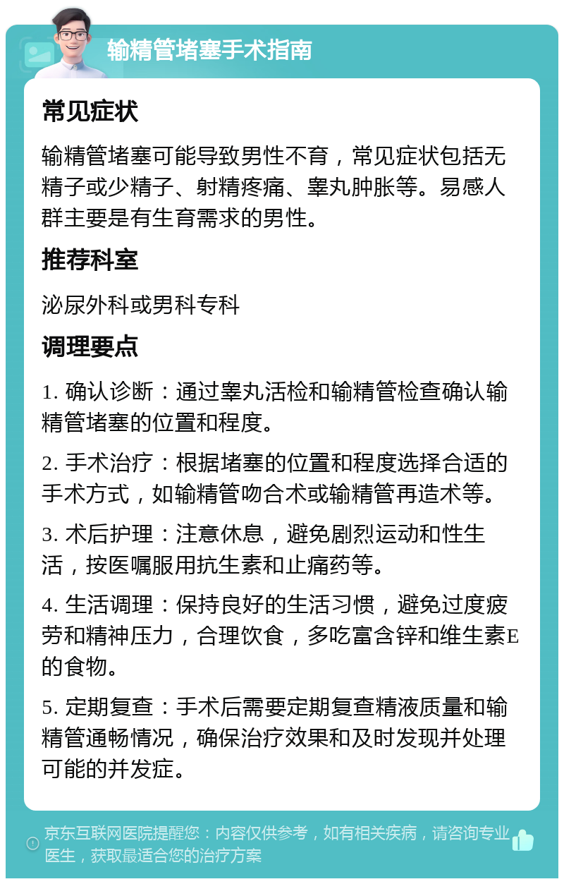 输精管堵塞手术指南 常见症状 输精管堵塞可能导致男性不育，常见症状包括无精子或少精子、射精疼痛、睾丸肿胀等。易感人群主要是有生育需求的男性。 推荐科室 泌尿外科或男科专科 调理要点 1. 确认诊断：通过睾丸活检和输精管检查确认输精管堵塞的位置和程度。 2. 手术治疗：根据堵塞的位置和程度选择合适的手术方式，如输精管吻合术或输精管再造术等。 3. 术后护理：注意休息，避免剧烈运动和性生活，按医嘱服用抗生素和止痛药等。 4. 生活调理：保持良好的生活习惯，避免过度疲劳和精神压力，合理饮食，多吃富含锌和维生素E的食物。 5. 定期复查：手术后需要定期复查精液质量和输精管通畅情况，确保治疗效果和及时发现并处理可能的并发症。