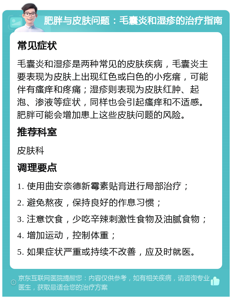 肥胖与皮肤问题：毛囊炎和湿疹的治疗指南 常见症状 毛囊炎和湿疹是两种常见的皮肤疾病，毛囊炎主要表现为皮肤上出现红色或白色的小疙瘩，可能伴有瘙痒和疼痛；湿疹则表现为皮肤红肿、起泡、渗液等症状，同样也会引起瘙痒和不适感。肥胖可能会增加患上这些皮肤问题的风险。 推荐科室 皮肤科 调理要点 1. 使用曲安奈德新霉素贴膏进行局部治疗； 2. 避免熬夜，保持良好的作息习惯； 3. 注意饮食，少吃辛辣刺激性食物及油腻食物； 4. 增加运动，控制体重； 5. 如果症状严重或持续不改善，应及时就医。