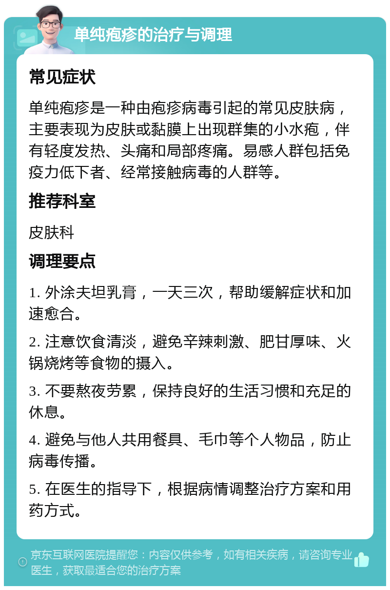 单纯疱疹的治疗与调理 常见症状 单纯疱疹是一种由疱疹病毒引起的常见皮肤病，主要表现为皮肤或黏膜上出现群集的小水疱，伴有轻度发热、头痛和局部疼痛。易感人群包括免疫力低下者、经常接触病毒的人群等。 推荐科室 皮肤科 调理要点 1. 外涂夫坦乳膏，一天三次，帮助缓解症状和加速愈合。 2. 注意饮食清淡，避免辛辣刺激、肥甘厚味、火锅烧烤等食物的摄入。 3. 不要熬夜劳累，保持良好的生活习惯和充足的休息。 4. 避免与他人共用餐具、毛巾等个人物品，防止病毒传播。 5. 在医生的指导下，根据病情调整治疗方案和用药方式。