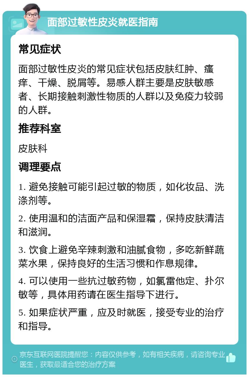 面部过敏性皮炎就医指南 常见症状 面部过敏性皮炎的常见症状包括皮肤红肿、瘙痒、干燥、脱屑等。易感人群主要是皮肤敏感者、长期接触刺激性物质的人群以及免疫力较弱的人群。 推荐科室 皮肤科 调理要点 1. 避免接触可能引起过敏的物质，如化妆品、洗涤剂等。 2. 使用温和的洁面产品和保湿霜，保持皮肤清洁和滋润。 3. 饮食上避免辛辣刺激和油腻食物，多吃新鲜蔬菜水果，保持良好的生活习惯和作息规律。 4. 可以使用一些抗过敏药物，如氯雷他定、扑尔敏等，具体用药请在医生指导下进行。 5. 如果症状严重，应及时就医，接受专业的治疗和指导。