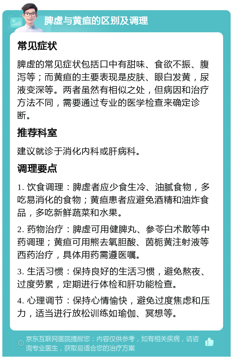 脾虚与黄疸的区别及调理 常见症状 脾虚的常见症状包括口中有甜味、食欲不振、腹泻等；而黄疸的主要表现是皮肤、眼白发黄，尿液变深等。两者虽然有相似之处，但病因和治疗方法不同，需要通过专业的医学检查来确定诊断。 推荐科室 建议就诊于消化内科或肝病科。 调理要点 1. 饮食调理：脾虚者应少食生冷、油腻食物，多吃易消化的食物；黄疸患者应避免酒精和油炸食品，多吃新鲜蔬菜和水果。 2. 药物治疗：脾虚可用健脾丸、参苓白术散等中药调理；黄疸可用熊去氧胆酸、茵栀黄注射液等西药治疗，具体用药需遵医嘱。 3. 生活习惯：保持良好的生活习惯，避免熬夜、过度劳累，定期进行体检和肝功能检查。 4. 心理调节：保持心情愉快，避免过度焦虑和压力，适当进行放松训练如瑜伽、冥想等。