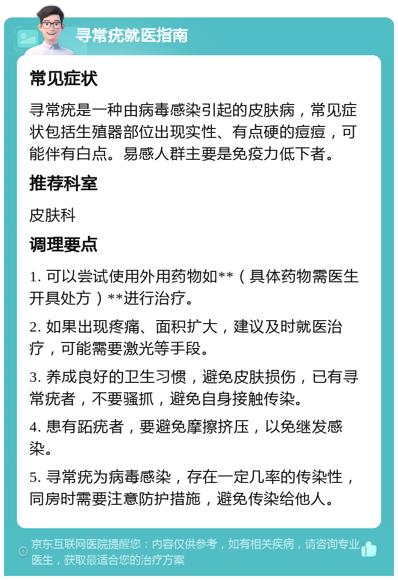 寻常疣就医指南 常见症状 寻常疣是一种由病毒感染引起的皮肤病，常见症状包括生殖器部位出现实性、有点硬的痘痘，可能伴有白点。易感人群主要是免疫力低下者。 推荐科室 皮肤科 调理要点 1. 可以尝试使用外用药物如**（具体药物需医生开具处方）**进行治疗。 2. 如果出现疼痛、面积扩大，建议及时就医治疗，可能需要激光等手段。 3. 养成良好的卫生习惯，避免皮肤损伤，已有寻常疣者，不要骚抓，避免自身接触传染。 4. 患有跖疣者，要避免摩擦挤压，以免继发感染。 5. 寻常疣为病毒感染，存在一定几率的传染性，同房时需要注意防护措施，避免传染给他人。