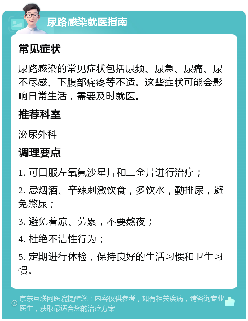 尿路感染就医指南 常见症状 尿路感染的常见症状包括尿频、尿急、尿痛、尿不尽感、下腹部痛疼等不适。这些症状可能会影响日常生活，需要及时就医。 推荐科室 泌尿外科 调理要点 1. 可口服左氧氟沙星片和三金片进行治疗； 2. 忌烟酒、辛辣刺激饮食，多饮水，勤排尿，避免憋尿； 3. 避免着凉、劳累，不要熬夜； 4. 杜绝不洁性行为； 5. 定期进行体检，保持良好的生活习惯和卫生习惯。