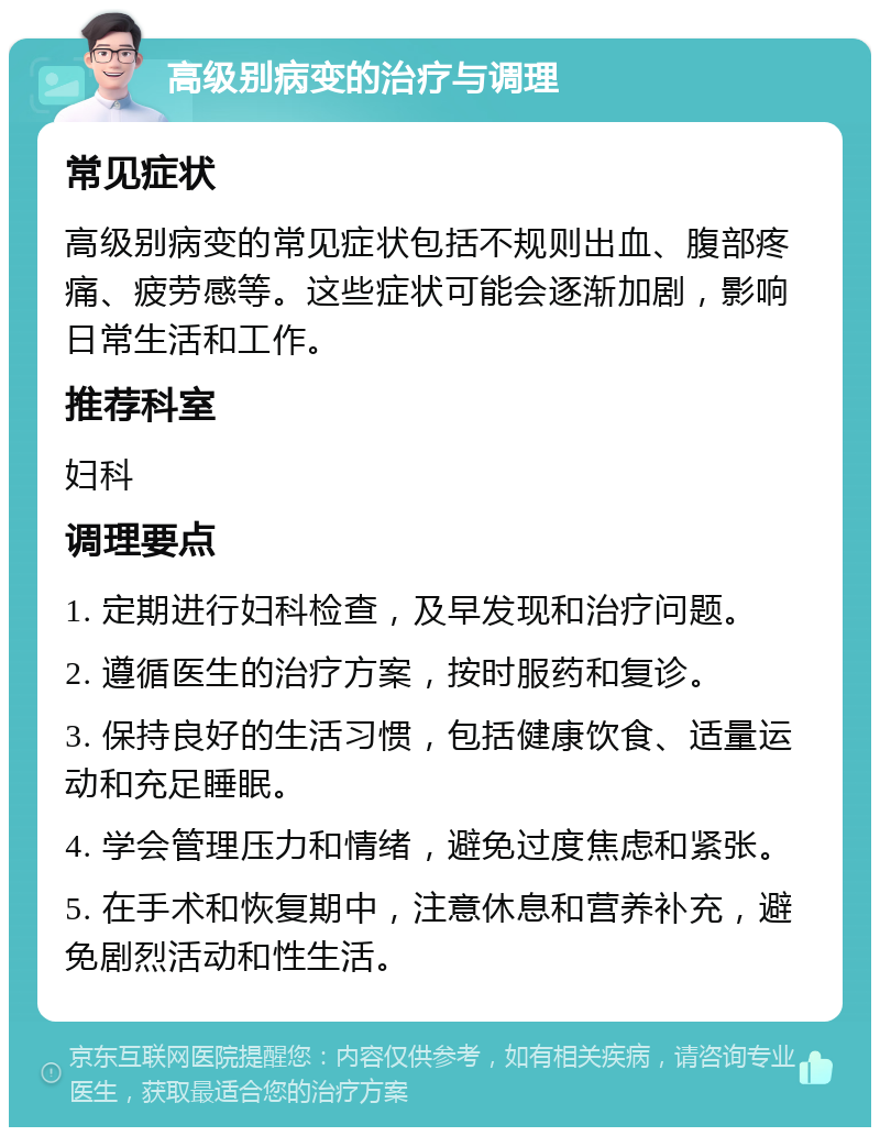 高级别病变的治疗与调理 常见症状 高级别病变的常见症状包括不规则出血、腹部疼痛、疲劳感等。这些症状可能会逐渐加剧，影响日常生活和工作。 推荐科室 妇科 调理要点 1. 定期进行妇科检查，及早发现和治疗问题。 2. 遵循医生的治疗方案，按时服药和复诊。 3. 保持良好的生活习惯，包括健康饮食、适量运动和充足睡眠。 4. 学会管理压力和情绪，避免过度焦虑和紧张。 5. 在手术和恢复期中，注意休息和营养补充，避免剧烈活动和性生活。