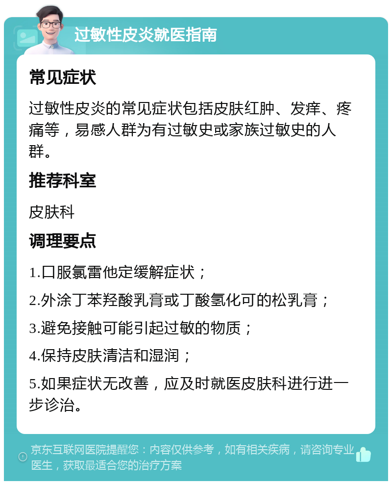 过敏性皮炎就医指南 常见症状 过敏性皮炎的常见症状包括皮肤红肿、发痒、疼痛等，易感人群为有过敏史或家族过敏史的人群。 推荐科室 皮肤科 调理要点 1.口服氯雷他定缓解症状； 2.外涂丁苯羟酸乳膏或丁酸氢化可的松乳膏； 3.避免接触可能引起过敏的物质； 4.保持皮肤清洁和湿润； 5.如果症状无改善，应及时就医皮肤科进行进一步诊治。