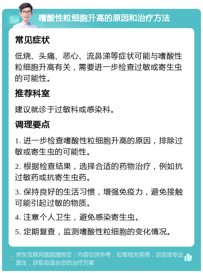 嗜酸性粒细胞升高的原因和治疗方法 常见症状 低烧、头痛、恶心、流鼻涕等症状可能与嗜酸性粒细胞升高有关，需要进一步检查过敏或寄生虫的可能性。 推荐科室 建议就诊于过敏科或感染科。 调理要点 1. 进一步检查嗜酸性粒细胞升高的原因，排除过敏或寄生虫的可能性。 2. 根据检查结果，选择合适的药物治疗，例如抗过敏药或抗寄生虫药。 3. 保持良好的生活习惯，增强免疫力，避免接触可能引起过敏的物质。 4. 注意个人卫生，避免感染寄生虫。 5. 定期复查，监测嗜酸性粒细胞的变化情况。