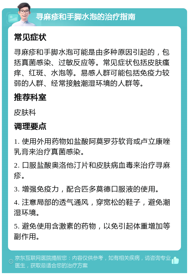 寻麻疹和手脚水泡的治疗指南 常见症状 寻麻疹和手脚水泡可能是由多种原因引起的，包括真菌感染、过敏反应等。常见症状包括皮肤瘙痒、红斑、水泡等。易感人群可能包括免疫力较弱的人群、经常接触潮湿环境的人群等。 推荐科室 皮肤科 调理要点 1. 使用外用药物如盐酸阿莫罗芬软膏或卢立康唑乳膏来治疗真菌感染。 2. 口服盐酸奥洛他汀片和皮肤病血毒来治疗寻麻疹。 3. 增强免疫力，配合匹多莫德口服液的使用。 4. 注意局部的透气通风，穿宽松的鞋子，避免潮湿环境。 5. 避免使用含激素的药物，以免引起体重增加等副作用。